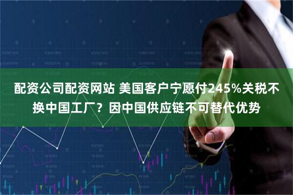 配资公司配资网站 美国客户宁愿付245%关税不换中国工厂？因中国供应链不可替代优势