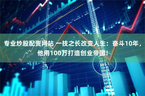 专业炒股配资网站 一技之长改变人生：奋斗10年，他用100万打造创业帝国！