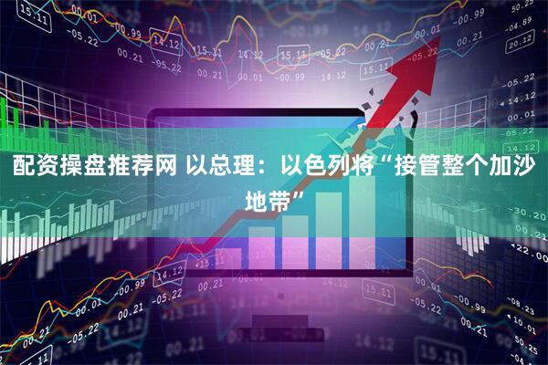 配资操盘推荐网 以总理：以色列将“接管整个加沙地带”