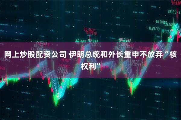 网上炒股配资公司 伊朗总统和外长重申不放弃“核权利”