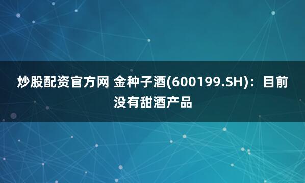 炒股配资官方网 金种子酒(600199.SH)：目前没有甜酒产品