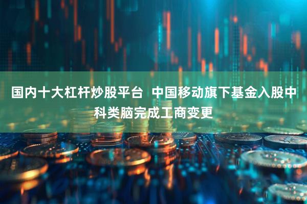 国内十大杠杆炒股平台  中国移动旗下基金入股中科类脑完成工商变更