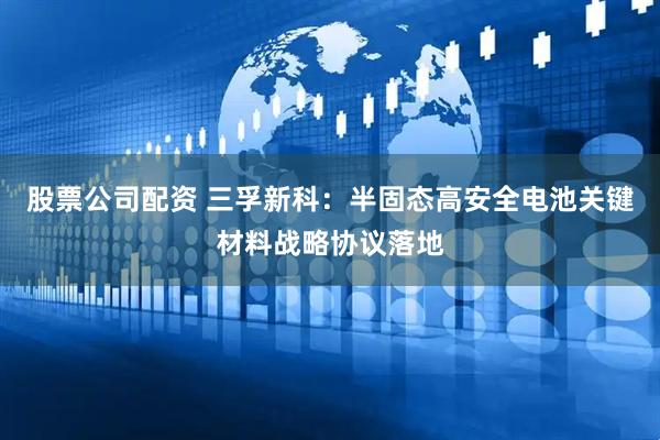 股票公司配资 三孚新科：半固态高安全电池关键材料战略协议落地