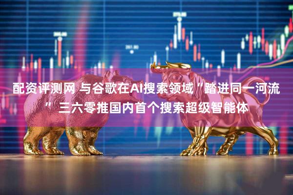 配资评测网 与谷歌在AI搜索领域“踏进同一河流” 三六零推国内首个搜索超级智能体