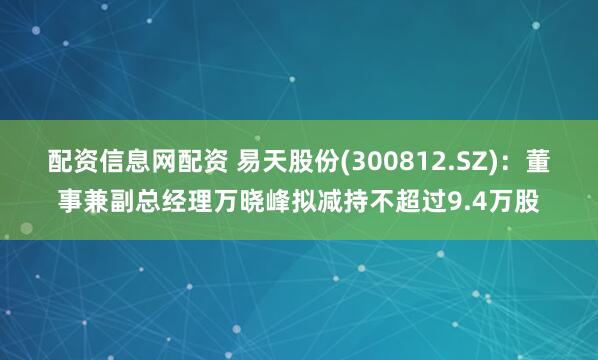 配资信息网配资 易天股份(300812.SZ)：董事兼副总经理万晓峰拟减持不超过9.4万股