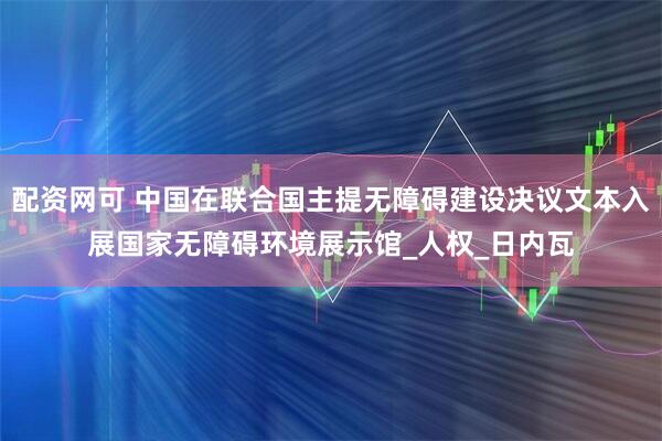 配资网可 中国在联合国主提无障碍建设决议文本入展国家无障碍环境展示馆_人权_日内瓦