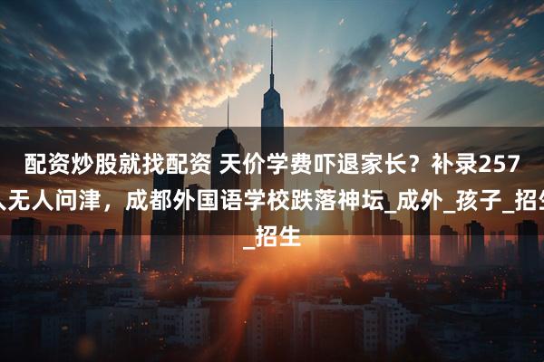 配资炒股就找配资 天价学费吓退家长？补录257人无人问津，成都外国语学校跌落神坛_成外_孩子_招生