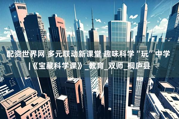 配资世界网 多元联动新课堂 趣味科学“玩”中学 |《宝藏科学课》_教育_双师_桐庐县