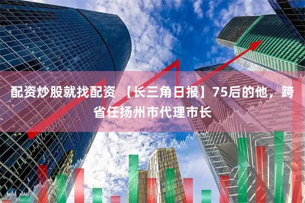 配资炒股就找配资 【长三角日报】75后的他，跨省任扬州市代理市长