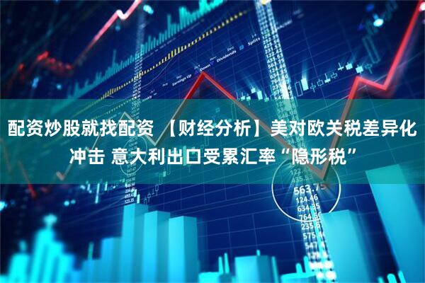 配资炒股就找配资 【财经分析】美对欧关税差异化冲击 意大利出口受累汇率“隐形税”