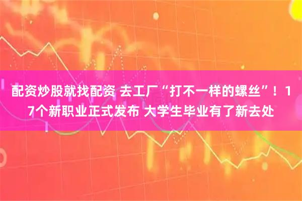 配资炒股就找配资 去工厂“打不一样的螺丝”！17个新职业正式发布 大学生毕业有了新去处