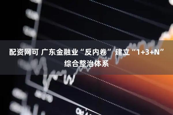 配资网可 广东金融业“反内卷” 建立“1+3+N”综合整治体系
