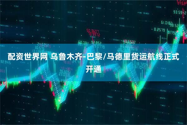 配资世界网 乌鲁木齐-巴黎/马德里货运航线正式开通