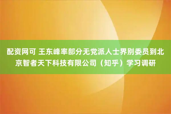 配资网可 王东峰率部分无党派人士界别委员到北京智者天下科技有限公司（知乎）学习调研