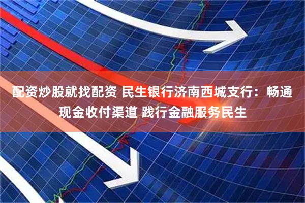 配资炒股就找配资 民生银行济南西城支行：畅通现金收付渠道 践行金融服务民生