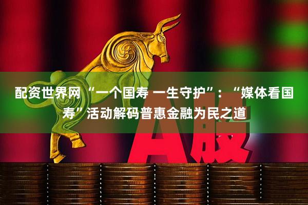 配资世界网 “一个国寿 一生守护”：“媒体看国寿”活动解码普惠金融为民之道