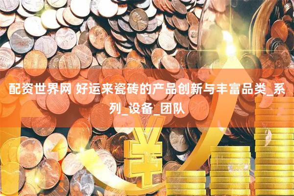 配资世界网 好运来瓷砖的产品创新与丰富品类_系列_设备_团队