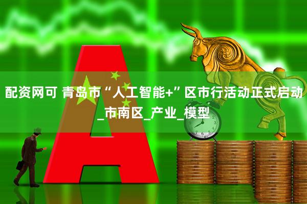 配资网可 青岛市“人工智能+”区市行活动正式启动_市南区_产业_模型