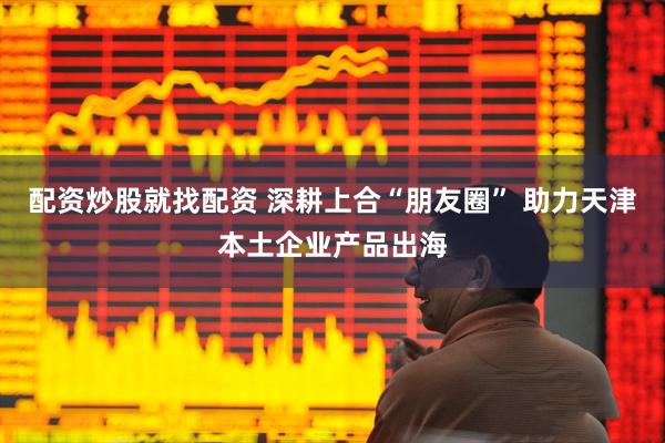 配资炒股就找配资 深耕上合“朋友圈” 助力天津本土企业产品出海