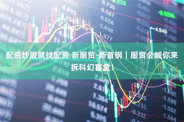 配资炒股就找配资 新服贸·新首钢｜服贸会喊你来拆科幻盲盒！