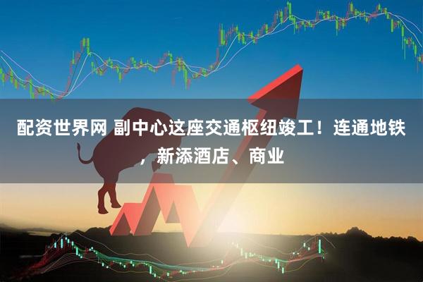 配资世界网 副中心这座交通枢纽竣工！连通地铁，新添酒店、商业