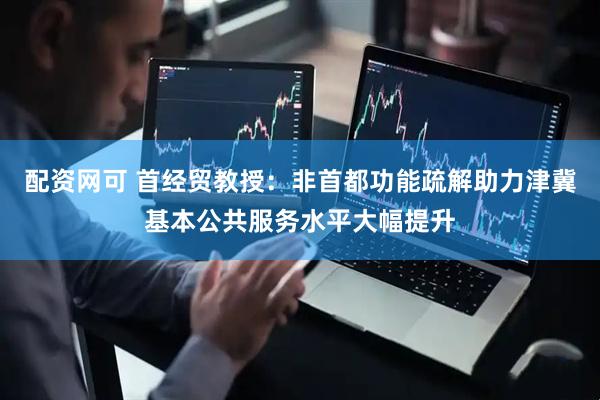配资网可 首经贸教授：非首都功能疏解助力津冀基本公共服务水平大幅提升