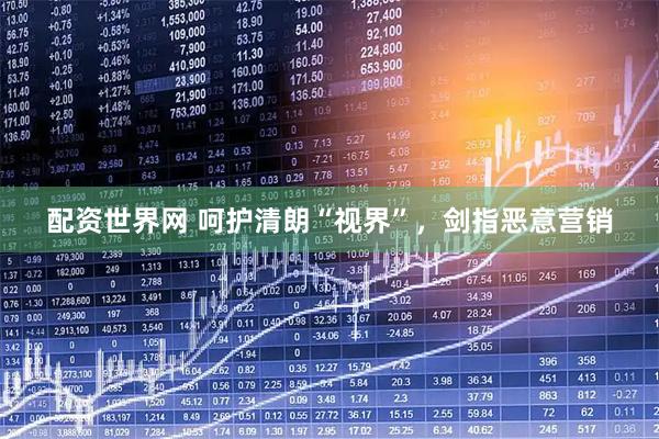配资世界网 呵护清朗“视界”，剑指恶意营销