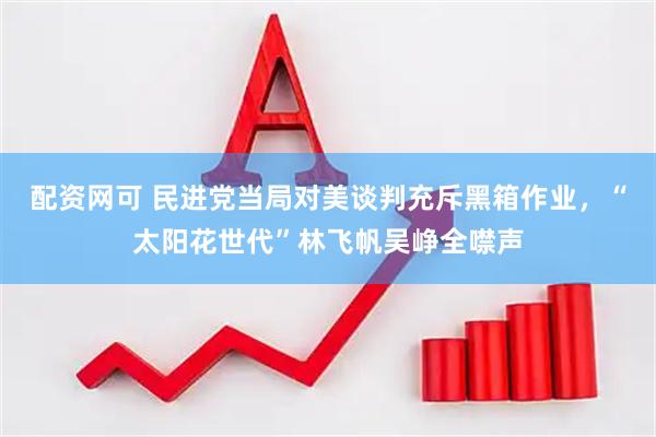 配资网可 民进党当局对美谈判充斥黑箱作业，“太阳花世代”林飞帆吴峥全噤声