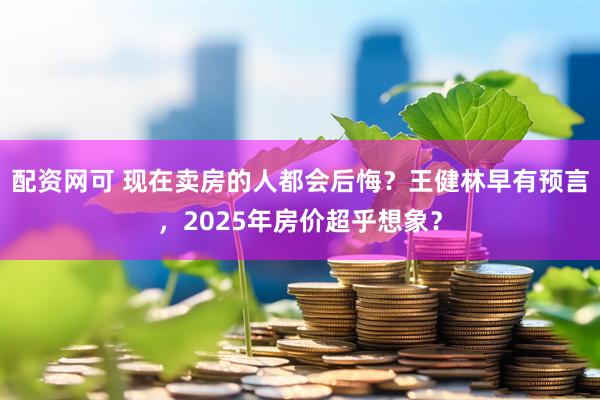 配资网可 现在卖房的人都会后悔？王健林早有预言，2025年房价超乎想象？