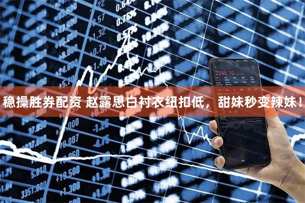 稳操胜券配资 赵露思白衬衣纽扣低，甜妹秒变辣妹！