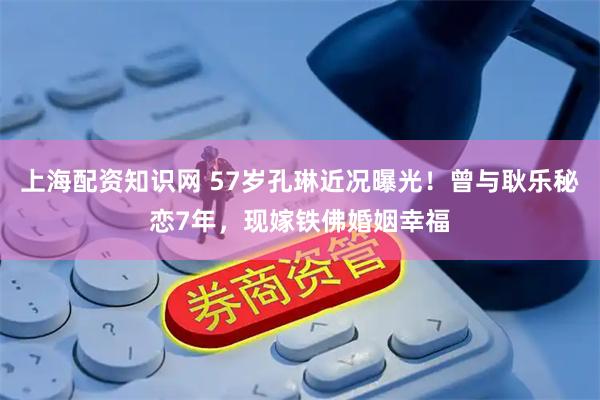 上海配资知识网 57岁孔琳近况曝光！曾与耿乐秘恋7年，现嫁铁佛婚姻幸福